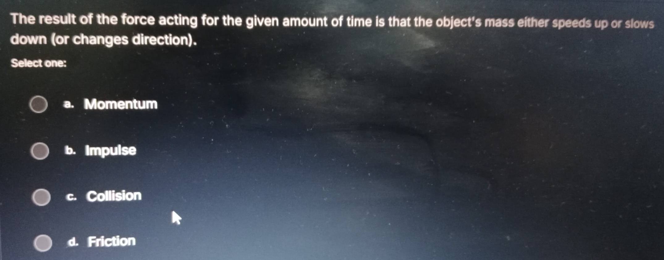 The result of the force acting for the given amount of time is that the object's mass either speeds up or slows
down (or changes direction).
Select one:
a. Momentum
b. Impulse
c. Collision
d. Friction