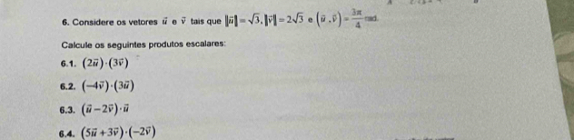 Considere os vetores vector u. vector v tais que ||vector u|=sqrt(3), |vector v|=2sqrt(3) e (overline u,overline v)= 3π /4 cos d. 
Calcule os seguintes produtos escalares: 
6.1. (2vector u)· (3vector v)
6.2. (-4vector v)· (3vector u)
6.3. (vector u-2vector v)· vector u
6.4. (5vector u+3vector v)· (-2vector v)