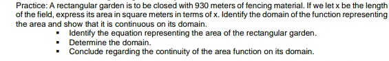 Practice: A rectangular garden is to be closed with 930 meters of fencing material. If we let x be the length 
of the field, express its area in square meters in terms of x. Identify the domain of the function representing 
the area and show that it is continuous on its domain. 
Identify the equation representing the area of the rectangular garden. 
Determine the domain. 
Conclude regarding the continuity of the area function on its domain.