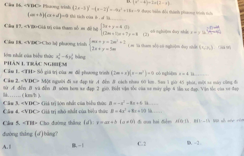 (x^2-4)=2x(2-x).
Câu 16. ∠ VDC>P hương trình (2x-3)^2-(x-2)^2=-9x^2+18x-9 được biến đổi thành phương trình tích
(ax+b)(cx+d)=0 thì tích của b . d là. .........
Câu 17, Giá trị của tham số m đề hệ beginarrayl 3x+y=4(1) (2m+1)x+7y=8endarray. (2) có nghiệm duy nhất x=y là  
Câu 18. Cho hệ phương trình beginarrayl mx+y=2m^2+2 2x+y=5mendarray. ( m là tham số) có nghiệm duy nhất (x_6;y_9). Giá trị
lớn nhất của biểu thức x_0^(2-6y_0^2 bằng
phàN 1. trÁc ngHiệm
Câu 1. ∠ TH> Số giá trị của m đề phương trình (2m+x)(x-m^2))=0 có nghiệm x=4 là.........
Câu 2. ∠ VDC> Một người đi xe đạp từ A đến B cách nhau 60 km. Sau 1 giờ 45 phút, một xe máy cũng đi
từ A đến B và đến B sớm hơn xe đạp 2 giờ. Biết vận tốc của xe máy gấp 4 lần xe đạp. Vận tốc của xe đạp
là…… ( km/h ).
Câu 3. ∠ VDC> Giá trị lớn nhất của biểu thức B=-x^2-8x+6 là.
Câu 4. ∠ VDC> Giá trị nhỏ nhất của biểu thức B=4x^2+8x+10 là.
Câu 5. Cho đường thẳng (d): y=ax+b(a!= 0) đi qua hai điềm A(0:1).B(1· -1) Hệ số góc của
đường thẳng (d)bằng?
A.1
B. - 1 C.2 D. -2 .