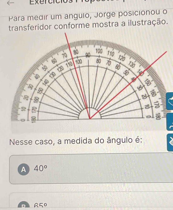 Exercició
Para medir um angulo, Jorge posicionou o
transferidor conforme mostra a ilustração.
Nesse caso, a medida do ângulo é:
A 40°
65°