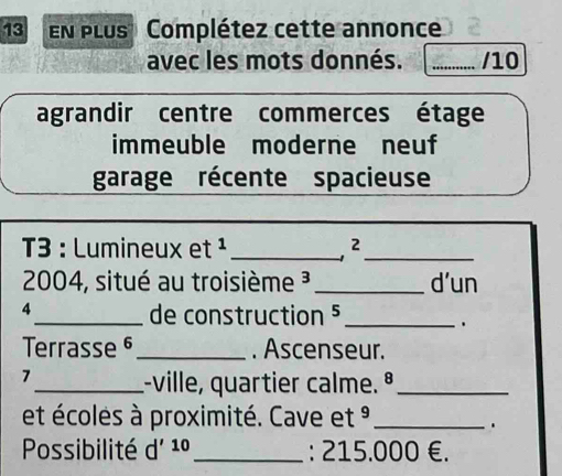 EN PLUS Complétez cette annonce 
avec les mots donnés. _/10 
agrandir centre commerces étage 
immeuble moderne neuf 
garage récente spacieuse 
3 : Lumineux et ¹_ 
_ 
2004, situé au troisième ³_ d'un 
4 
_de construction 5_ 
. 
Terrasse §_ . Ascenseur. 
7 
_:-ville, quartier calme. º_ 
et écoles à proximité. Cave et °_ 
. 
Possibilité d'^10 _ : 215.000 €.