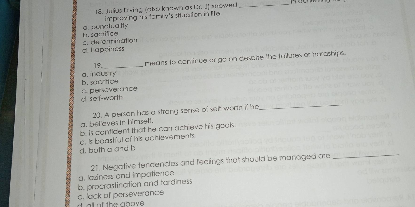 Julius Erving (also known as Dr. J) showed
_in ache wng
improving his family's situation in life.
a. punctuality
b. sacrifice
c. determination
d. happiness
19._
means to continue or go on despite the failures or hardships.
a. industry
b. sacrifice
c. perseverance
_
d. self-worth
20. A person has a strong sense of self-worth if he
a. believes in himself.
b. is confident that he can achieve his goals.
c. is boastful of his achievements
_
d. both a and b
21. Negative tendencies and feelings that should be managed are
a. laziness and impatience
b. procrastination and tardiness
c. lack of perseverance
dall of the above .