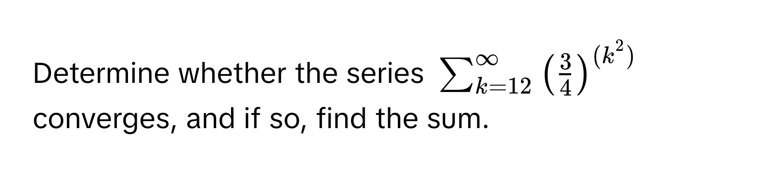 Determine whether the series $sum_(k=12)^(∈fty) ( 3/4 )^(k^(2))$ converges, and if so, find the sum.