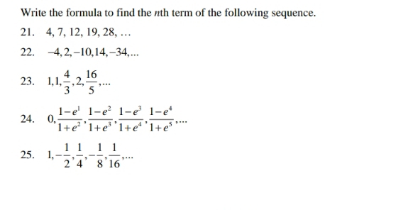 Write the formula to find the nth term of the following sequence. 
21. 4, 7, 12, 19, 28, … 
22. −4, 2, -10, 14, −34,…. 
23. 1, 1,  4/3 , 2,  16/5 ,... 
24. 0,  (1-e^1)/1+e^2 ,  (1-e^2)/1+e^3 ,  (1-e^3)/1+e^4 ,  (1-e^4)/1+e^5 ,... 
25. 1, - 1/2 ,  1/4 , - 1/8 ,  1/16 ,...