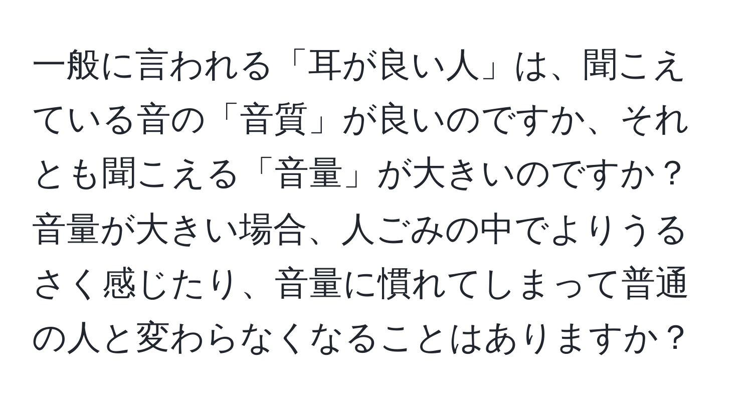 一般に言われる「耳が良い人」は、聞こえている音の「音質」が良いのですか、それとも聞こえる「音量」が大きいのですか？音量が大きい場合、人ごみの中でよりうるさく感じたり、音量に慣れてしまって普通の人と変わらなくなることはありますか？