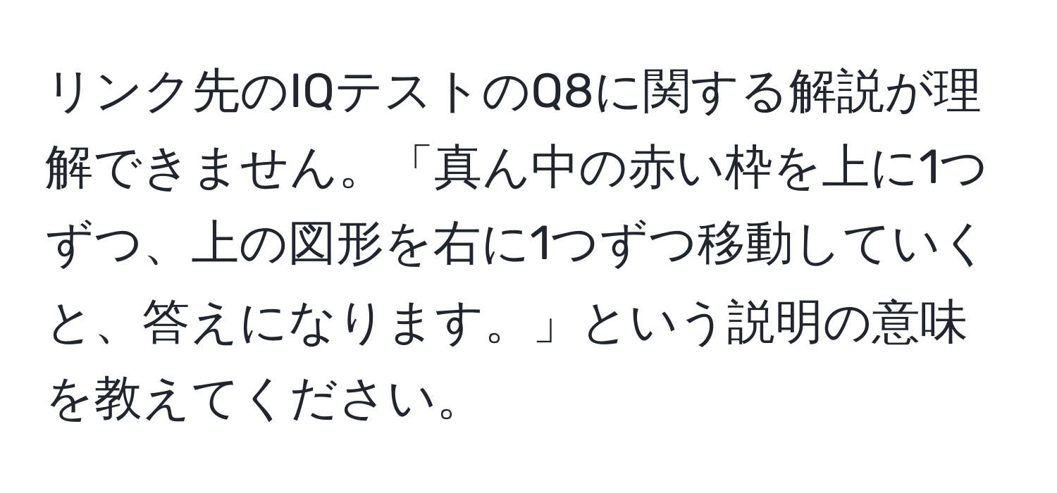 リンク先のIQテストのQ8に関する解説が理解できません。「真ん中の赤い枠を上に1つずつ、上の図形を右に1つずつ移動していくと、答えになります。」という説明の意味を教えてください。