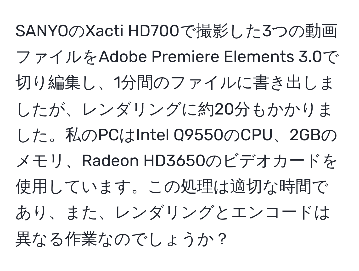 SANYOのXacti HD700で撮影した3つの動画ファイルをAdobe Premiere Elements 3.0で切り編集し、1分間のファイルに書き出しましたが、レンダリングに約20分もかかりました。私のPCはIntel Q9550のCPU、2GBのメモリ、Radeon HD3650のビデオカードを使用しています。この処理は適切な時間であり、また、レンダリングとエンコードは異なる作業なのでしょうか？