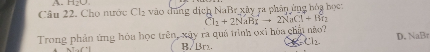 A. H_2O. 
Câu 22. Cho nước Cl_2 vào dung dịch NaBr xảy ra phản ứng hóa học:
Cl_2+2NaBrto 2NaCl+Br_2
Trong phản ứng hóa học trên, xảy ra quá trình oxi hóa chất nào?
Cl_2.
D. NaBr
B. Br2.