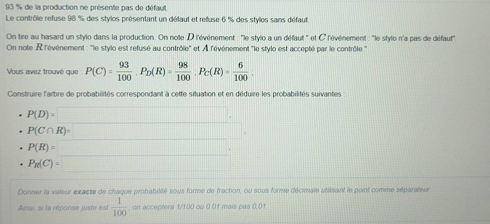 93 % de la production ne présente pas de défaut. 
Le contrôle refuse 98 % des stylos présentant un défaut et refuse 6 % des stylos sans défaut. 
On tire au hasard un stylo dans la production. On note D l'événement : ''le stylo a un défaut '' et ¤ l'événement : ''le stylo n'a pas de défaut''. 
On note R l'événement : 'le stylo est refusé au contrôle'' et À l'événement ''le stylo est accepté par le contrôle." 
Vous avez trouvé que : P(C)= 93/100 ; P_D(R)= 98/100 ; P_C(R)= 6/100 ; 
Construire l'arbre de probabilités correspondant à cette situation et en déduire les probabilités suivantes
P(D)=□ , | □ /□  
P(C∩ R)= =□ ,
beginarrayr P(R)=_  P_R(C)=□ endarray
Donner la valeur exacte de chaque probabilité sous forme de fraction, ou sous forme décimale utilisant le point comme séparateur 
Ainsi, si la réponse juste est  1/100  , on acceptera 1/100 ou 0.01 mais pas 0,01