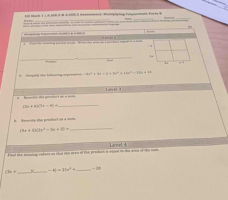 cription 
_ 
HS Math 1 | A.SSE.2 & A.SSB.3 Assessment: Multiplying Polynomials Form B 
Name _Date _Period_ 
Read & fallow the directions carefully. In order to receive masimum credit, you must show clear evidence of your Dunking and knowledge 
Show all sleps, write clear explanations, and use precise mathematical language 
D1 
Score 
Multiplying Polynomials (A.SSE 2 & A.SSE.3) 
Level 2 
a Find the missing partial areas. Write the area as a product equal to a sum, 
4
5x
_m 
_ 
Product Sum
3x +7
b. Simplify the following expression: -5x^2+3x-2+5x^3+12x^2-22x+14
Level 3 
a. Rewrite the product as a sum. 
_ (2x+6)(7x-4)=
b. Rewrite the product as a sum.
(4x+5)(2x^2-5x+3)= _ 
Level 4 
Find the missing values so that the area of the product is equal to the area of the sum.
(3x+ _ )(_  -4)=21x^2+ _ - 20