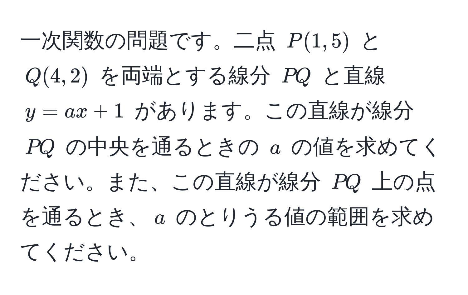 一次関数の問題です。二点 $P(1,5)$ と $Q(4,2)$ を両端とする線分 $PQ$ と直線 $y=ax+1$ があります。この直線が線分 $PQ$ の中央を通るときの $a$ の値を求めてください。また、この直線が線分 $PQ$ 上の点を通るとき、$a$ のとりうる値の範囲を求めてください。