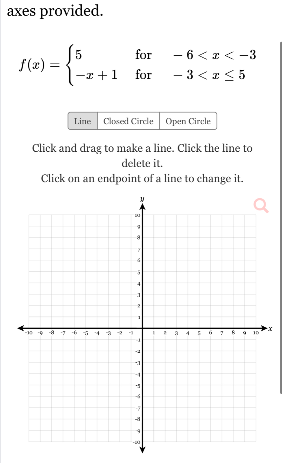 axes provided.
f(x)=beginarrayl 5for-6
Line Closed Circle Open Circle 
Click and drag to make a line. Click the line to 
delete it. 
Click on an endpoint of a line to change it.
x