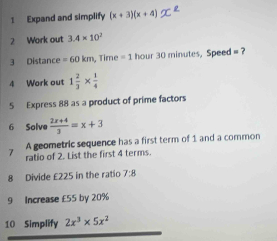 Expand and simplify (x+3)(x+4) XL 
2 Work out 3.4* 10^2
3 Distance =60km , Time =1 hour 30 minutes, Speed = ? 
4 Work out 1 2/3 *  1/4 
5 Express 88 as a product of prime factors 
6 Solve  (2x+4)/3 =x+3
7 A geometric sequence has a first term of 1 and a common 
ratio of 2. List the first 4 terms. 
8 Divide £225 in the ratio 7:8
9 Increase £55 by 20%
10 Simplify 2x^3* 5x^2