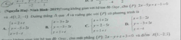 2
Od  (x-1)/1 = (y-2)/-2 = (z-1)/1  - 4 2
(Nguyễn Huệ- Ninh Bình- 2019)Trong không gian với hệ tọa độ Ozyz , cho ( P) 2x-5y+z-1=0
A(1,2,-1) Đường thắng Δ qua Ả và vuởng gốc với (P) có phương trình là
A. beginarrayl x=2+t y=-5+2t z=1-tendarray. B. beginarrayl x=3+2z y=-3-5t z=1+tendarray. C. beginarrayl x=1+2t y=2-5t z=1+tendarray. D. beginarrayl x=3-2t y=-3+5t z=-tendarray.
vian với hệ toa độ Ouyz, cho mặt phẳng (P) 2x-y+z+3=0 và diểm A(1,-2,1)