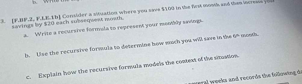 Write th 
3. [F.BF.2, F.LE.1b] Consider a situation where you save $100 in the first month and then increase you 
savings by $20 each subsequent month. 
a. Write a recursive formula to represent your monthly savings. 
b. Use the recursive formula to determine how much you will save in the 6^(th) month. 
c. Explain how the recursive formula models the context of the situation. 
overal weeks and records the following da