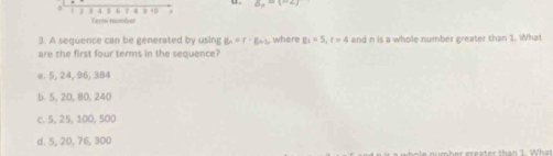 ax-1-ay
β 9 4
Term tamber
3. A sequence can be generated by using g_n=r· B_n where g_5=5, r=4 and n is a whole number greater than 1. What
are the first four terms in the sequence?
o. 5, 24, 96, 384
b. 5, 20, 80, 240
c. 5, 25, 100, 500
d. 5, 20, 76, 300