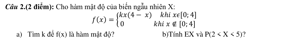 Câu 2.(2 điểm): Cho hàm mật độ của biến ngẫu nhiên X : 
khi x∈ [0;4]
f(x)=beginarrayl kx(4-x) 0endarray. khi x∉ [0;4]
a) Tìm k để f(x) là hàm mật độ? b)Tính EX và P(2 ?