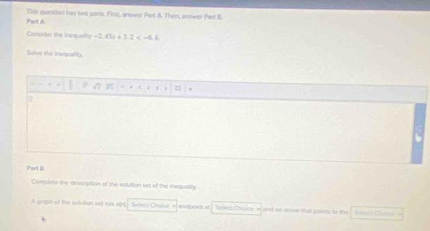 This question has two parts. First, answer Part A. Then, answer Part 9. 
Part A 
Consider the inequality -2, 45x+3, 2 , 
Solve the inequality. 
e 
Part 8 
Complete the description of the solution set of the inequatity. 
A graph of the solution set has a(n) Select Choice endpoint at Select Choice and an arrow that poets to the Selsot Cluses