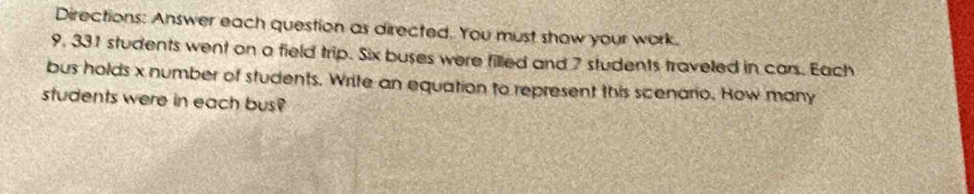 Directions: Answer each question as directed. You must show your work.
9, 331 students went on a field trip. Six buses were filled and 7 students traveled in cars. Each 
bus holds x number of students. Write an equation to represent this scenario. How many 
students were in each bus?