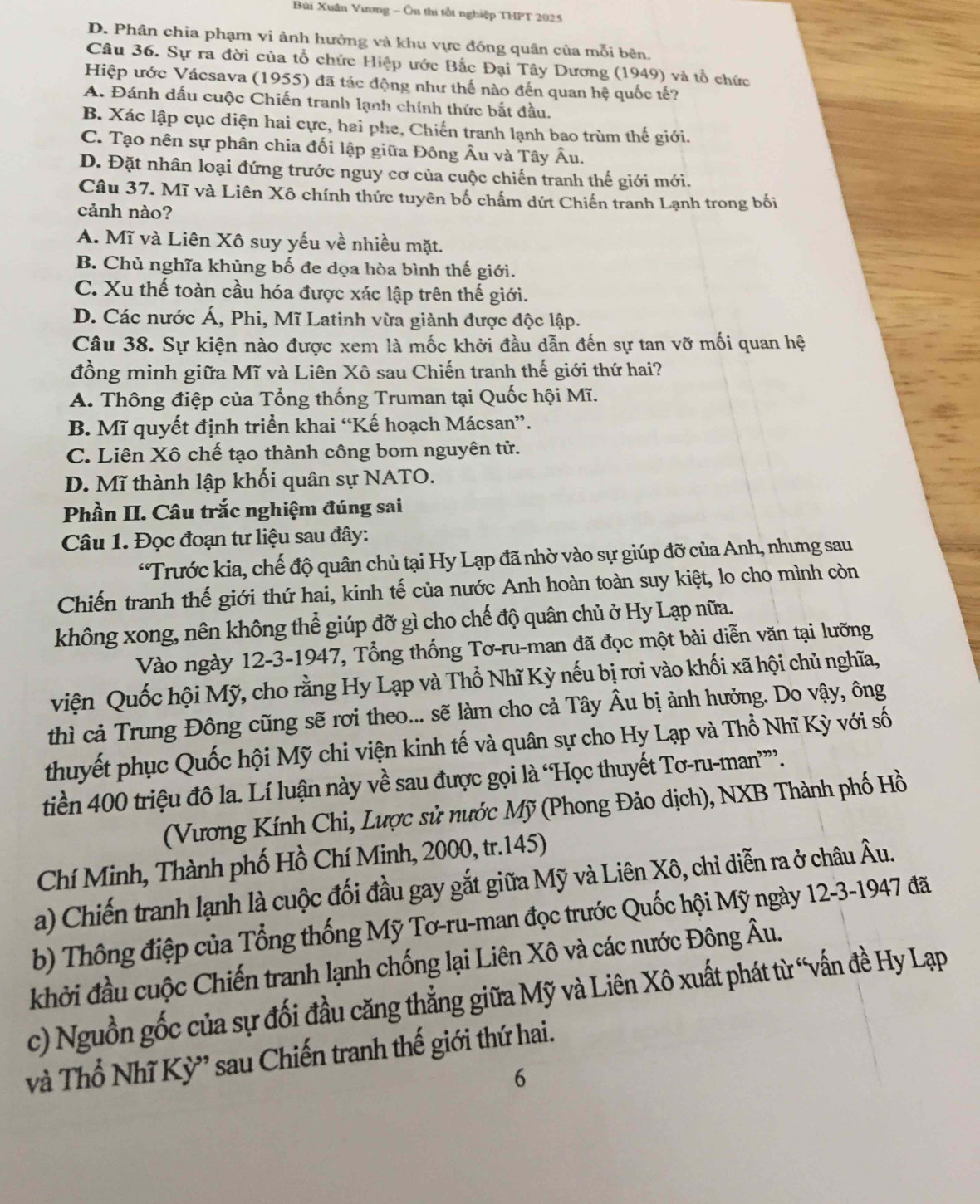 Bùi Xuân Vương - Ôn thi tổt nghiệp THPT 2025
D. Phân chia phạm vi ảnh hưởng và khu vực đóng quân của mỗi bên
Câu 36. Sự ra đời của tổ chức Hiệp ước Bắc Đại Tây Dương (1949) và tổ chức
Hiệp ước Vácsava (1955) đã tác động như thế nào đến quan hệ quốc tế?
A. Đánh dấu cuộc Chiến tranh lạnh chính thức bắt đầu.
B. Xác lập cục diện hai cực, hai phe, Chiến tranh lạnh bao trùm thế giới.
C. Tạo nên sự phân chia đối lập giữa Đông Âu và Tây Âu.
D. Đặt nhân loại đứng trước nguy cơ của cuộc chiến tranh thế giới mới.
Câu 37. Mĩ và Liên Xô chính thức tuyên bố chẩm dứt Chiến tranh Lạnh trong bối
cảnh nào?
A. Mĩ và Liên Xô suy yếu về nhiều mặt.
B. Chủ nghĩa khủng bố đe dọa hòa bình thế giới.
C. Xu thế toàn cầu hóa được xác lập trên thế giới.
D. Các nước Á, Phi, Mĩ Latinh vừa giành được độc lập.
Câu 38. Sự kiện nào được xem là mốc khởi đầu dẫn đến sự tan vỡ mối quan hệ
đồng minh giữa Mĩ và Liên Xô sau Chiến tranh thế giới thứ hai?
A. Thông điệp của Tổng thống Truman tại Quốc hội Mĩ.
B. Mĩ quyết định triển khai “Kế hoạch Mácsan”.
C. Liên Xô chế tạo thành công bom nguyên tử.
D. Mĩ thành lập khối quân sự NATO.
Phần II. Câu trắc nghiệm đúng sai
Câu 1. Đọc đoạn tư liệu sau đây:
*Trước kia, chế độ quân chủ tại Hy Lạp đã nhờ vào sự giúp đỡ của Anh, nhưng sau
Chiến tranh thế giới thứ hai, kinh tế của nước Anh hoàn toàn suy kiệt, lo cho mình còn
không xong, nên không thể giúp đỡ gì cho chế độ quân chủ ở Hy Lạp nữa.
Vào ngày 12-3-1947, Tổng thống Tơ-ru-man đã đọc một bài diễn văn tại lưỡng
viện Quốc hội Mỹ, cho rằng Hy Lạp và Thổ Nhĩ Kỳ nếu bị rơi vào khối xã hội chủ nghĩa,
thì cả Trung Đông cũng sẽ rơi theo... sẽ làm cho cả Tây Âu bị ảnh hưởng. Do vậy, ông
thuyết phục Quốc hội Mỹ chi viện kinh tế và quân sự cho Hy Lạp và Thổ Nhĩ Kỳ với số
tiền 400 triệu đô la. Lí luận này về sau được gọi là 'Học thuyết Tơ-ru-man””.
(Vương Kính Chi, Lược sử nước Mỹ (Phong Đảo dịch), NXB Thành phố Hồ
Chí Minh, Thành phố Hồ Chí Minh, 2000, tr.145)
a) Chiến tranh lạnh là cuộc đối đầu gay gắt giữa Mỹ và Liên Xô, chỉ diễn ra ở châu Âu.
b) Thông điệp của Tổng thống Mỹ Tơ-ru-man đọc trước Quốc hội Mỹ ngày 12-3-1947 đã
khởi đầu cuộc Chiến tranh lạnh chống lại Liên Xô và các nước Đông Âu.
c) Nguồn gốc của sự đối đầu căng thẳng giữa Mỹ và Liên Xô xuất phát từ “vấn đề Hy Lạp
và Thổ Nhĩ Kỳ' sau Chiến tranh thế giới thứ hai.
6