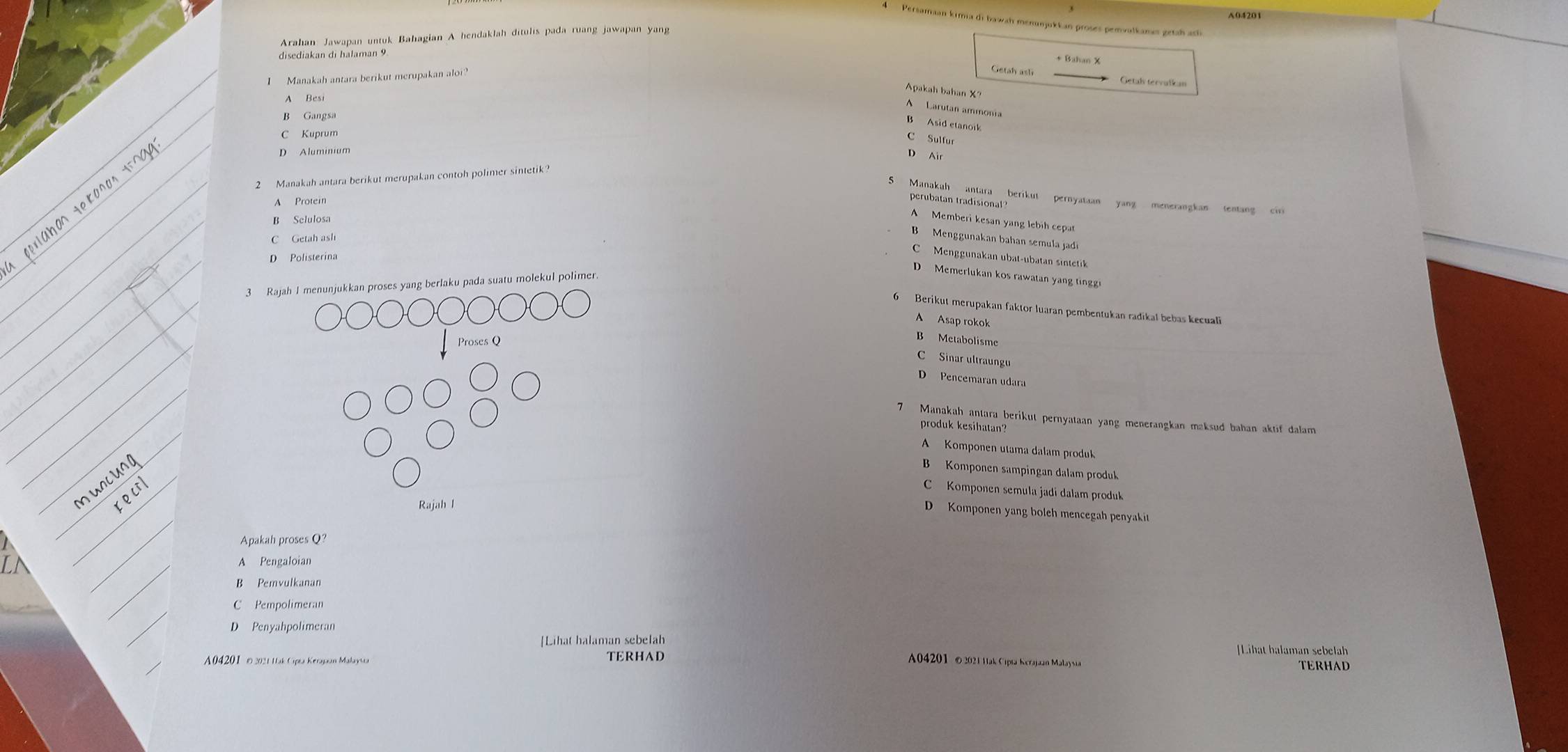 A04201
Persamaan kima di bawah menunjukkan proses pemvalkamıs getah ack
Arahan Jawapan untuk Bahagian A hendaklah ditulis pada ruang jawapan yang
disediakan di halaman 9
I  Manakah antara berikut merupakan aloi
Getal tervalkan
Apakah bahan X?
A Besi
A Larutan ammonia
B Asid etanok
C Sulfur
D Aluminium
D Air
2  Manakah antara berikut merupakan contoh polimer sintetik
S Manakah antara berikut pernyataan yang menerangkan tentang ci
Protein
perubatan tradisional
B Selulosa
A Memberi kesan yang lebih cepat
B   Menggunakan bahan semula jad
C Getah ash
Menggunakan ubat-ubatan sintetk
D Polisterina
D Memerlukan kos rawatan yang tingg
3 Rajah I menunjukkan proses yang berlaku pada suatu molekul polimer
6 Berikut merupakan faktor luaran pembentukan radikal bebas kecuali
A Asap rokok
Proses Q
B Metabolisme
C Sinar ultraungu
D Pencemaran udara
7 Manakah antara berikut pernyataan yang menerangkan maksud bahan aktif dalam
produk kesihatan?
A Komponen utama dalam produk
B Komponen sampingan dalam produk
C Komponen semula jadi dalam produk
Rajah l
D Komponen yang boleh mencegah penyakit
Apakah proses Q?
A Pengaloian
B Pemvulkanan
C Pempolimeran
D Penyahpolimeran
[Lihat halaman sebelah
Lihat halaman sebelah
A04201  © 2021 Hak Cpta Kerajaan Malaysta TERHAD
A04201 © 2021 Hak Cipta Kerajaan Malaysia