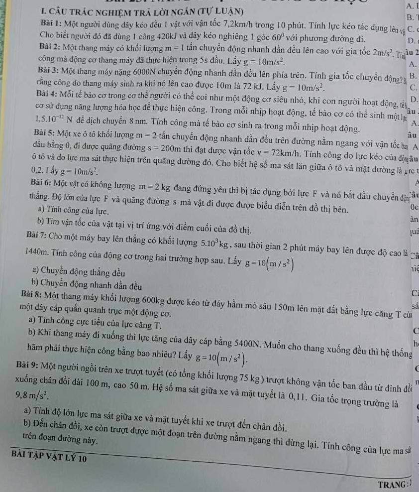 A. I
1. câU trác nghiệm trả lời ngán (tự luận) B. 7
Bài 1: Một người dùng dây kéo đều 1 vật với vận tốc 7,2km/h trong 10 phút. Tính lực kéo tác dụng lên và C.
Cho biết người đó đã dùng 1 công 420kJ và dây kéo nghiêng 1 góc 60° với phương đường đi. D.
Bài 2: Một thang máy có khổi lượng m=1 tần chuyển động nhanh dần đều lên cao với gia tốc 2m/s^2 Thrầu 2
công mà động cơ thang máy đã thực hiện trong 5s đầu. Lấy g=10m/s^2.
A.
Bài 3: Một thang máy nặng 6000N chuyển động nhanh dần đều lên phía trên. Tính gia tốc chuyển động? B.
rằng công do thang máy sinh ra khi nó lên cao được 10m là 72 kJ. Lấy g=10m/s^2.
C.
Bài 4: Mỗi tế bào cơ trong cơ thể người có thể coi như một động cơ siêu nhỏ, khi con người hoạt động, tê D.
cơ sử dụng năng lượng hóa học đề thực hiện công. Trong mỗi nhịp hoạt động, tế bào cơ có thể sinh một k âu
A.
1,5.10^(-12)N để địch chuyển 8 nm. Tính công mà tế bào cơ sinh ra trong mỗi nhịp hoạt động. âu
Bài 5: Một xe ô tô khối lượng m=2 tấn chuyển động nhanh dần đều trên đường nằm ngang với vận tốc ba A
đầu bằng 0, đi được quãng đường s=200m thì đạt được vận tốc v=72km/h. Tính công do lực kéo của độ âu
ô tô và do lực ma sát thực hiện trên quãng đường đó. Cho biết hệ số ma sát lăn giữa ô tô và mặt đường là ựrc t
0,2. Lấy g=10m/s^2.
Bài 6: Một vật có không lượng m=2kg đang đứng yên thì bị tác dụng bởi lực F và nó bắt đầu chuyển độn Câu
thẳng. Độ lớn của lực F và quãng đường s mà vật đi được được biểu diễn trên đồ thị bên.
a) Tính công của lực.
0c
àn
b) Tim vận tốc của vật tại vị trí ứng với điểm cuối của đồ thị.
luá
Bài 7: Cho một máy bay lên thẳng có khối lượng 5.10^3kg , sau thời gian 2 phút máy bay lên được độ cao là gã
1440m. Tính công của động cơ trong hai trường hợp sau. Lấy g=10(m/s^2) hiệ
a) Chuyển động thẳng đều
b) Chuyển động nhanh dần đều
C
Bài 8: Một thang máy khối lượng 600kg được kéo từ đáy hầm mỏ sâu 150m lên mặt đất bằng lực căng T cù
sá
một dây cáp quấn quanh trục một động cơ.
a) Tính công cực tiểu của lực căng T.
c
b) Khi thang máy đi xuống thì lực tăng của dây cáp bằng 5400N. Muốn cho thang xuống đều thì hệ thống
h
hãm phải thực hiện công bằng bao nhiêu? Lấy g=10(m/s^2).
Bài 9: Một người ngồi trên xe trượt tuyết (có tổng khối lượng 75 kg ) trượt không vận tốc ban đầu từ đinh đồi
xuống chân đồi dài 100 m, cao 50 m. Hệ số ma sát giữa xe và mặt tuyết là 0,11. Gia tốc trọng trường là
9,8m/s^2.
a) Tính độ lớn lực ma sát giữa xe và mặt tuyết khi xe trượt đến chân đồi.
b) Đến chân đồi, xe còn trượt được một đoạn trên đường nằm ngang thì dừng lại. Tính công của lực ma sắt
trên đoạn đường này.
bài Tập Vật lý 10
TRANG :