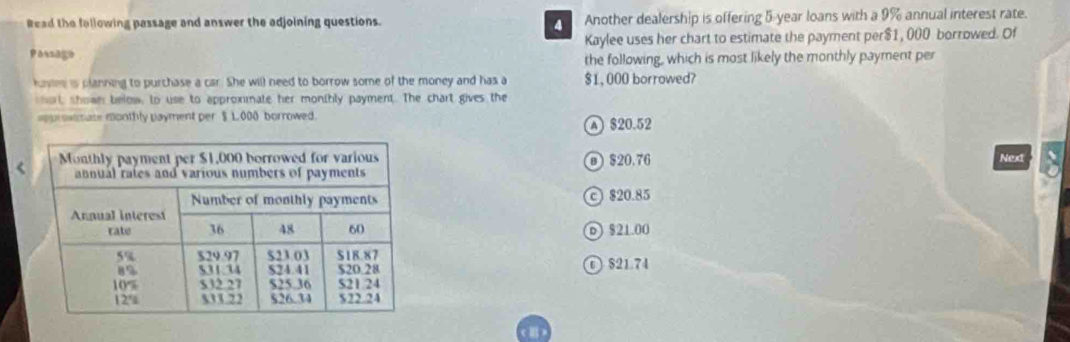 Read the fallowing passage and answer the adjoining questions. Another dealership is offering 5-year loans with a 9% annual interest rate.
Passago Kaylee uses her chart to estimate the payment per $1, 000 borrowed. Of
the following, which is most likely the monthly payment per
kone is planning to purchase a car. She will need to borrow some of the money and has a $1, 000 borrowed?
sort, shown below, to use to approximate her monthly payment. The chart gives the
approximase monthly payment per $ 1,000 borrowed.
A $20.52 < Next
 @ $20.76
$20.85
⑥ $21.00
① $21.74
(Ⅱ)