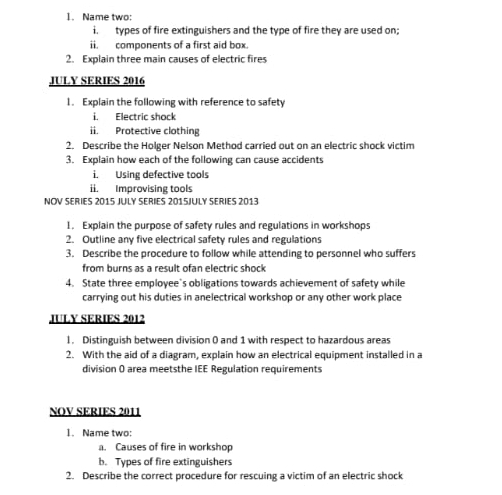 Name two: 
i. types of fire extinguishers and the type of fire they are used on; 
ii. components of a first aid box. 
2. Explain three main causes of electric fires 
JULY SERIES 2016 
1. Explain the following with reference to safety 
Electric shock 
ii. Protective clothing 
2. Describe the Holger Nelson Method carried out on an electric shock victim 
3. Explain how each of the following can cause accidents 
i. Using defective tools 
ii. Improvising tools 
NOV SERIES 2015 JULY SERIES 2015JULY SERIES 2013 
1. Explain the purpose of safety rules and regulations in workshops 
2. Outline any five electrical safety rules and regulations 
3. Describe the procedure to follow while attending to personnel who suffers 
from burns as a result ofan electric shock 
4. State three employee's obligations towards achievement of safety while 
carrying out his duties in anelectrical workshop or any other work place 
JULY SERIES 2012 
1. Distinguish between division 0 and 1 with respect to hazardous areas 
2. With the aid of a diagram, explain how an electrical equipment installed in a 
division 0 area meetsthe IEE Regulation requirements 
NOV SERIES 2011 
1. Name two: 
a. Causes of fire in workshop 
b. Types of fire extinguishers 
2. Describe the correct procedure for rescuing a victim of an electric shock