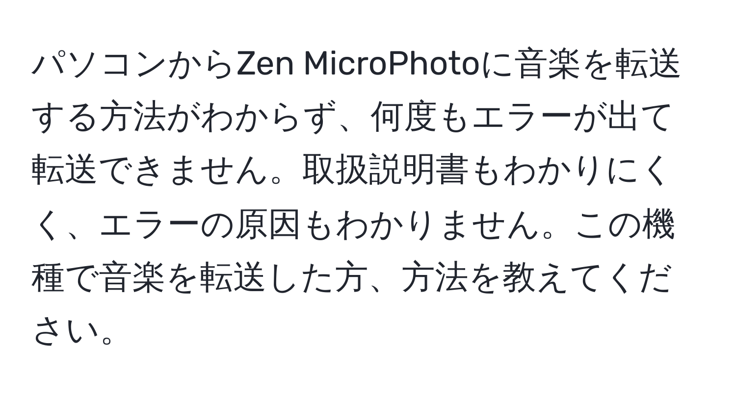 パソコンからZen MicroPhotoに音楽を転送する方法がわからず、何度もエラーが出て転送できません。取扱説明書もわかりにくく、エラーの原因もわかりません。この機種で音楽を転送した方、方法を教えてください。