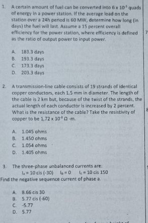 A certain amount of fuel can be converted into 6* 10^(-3) quads
of energy in a power station. If the average load on the
station over a 24h period is 60 MW, determine how long (in
days) the fuel will last. Assume a 15 percent overall
efficiency for the power station, where efficiency is defined 7
as the ratio of output power to input power.
A. 183.3 days
B. 193.3 days
C. 173.3 days
D. 203.3 days
2. A transmission-line cable consists of 19 strands of identical
copper conductors, each 1.5 mm in diameter. The length of
the cable is 2 km but, because of the twist of the strands, the
actual length of each conductor is increased by 2 percent.
What is the resistance of the cable? Take the resistivity of
copper to be 1.72* 10^(-6)Omega -m.
A. 1.045 ohms
B. 1.450 ohms
C. 1.054 ohms
D. 1.405 ohms
3. The three-phase unbalanced currents are:
I_a=10cis(-30) I_0=0 I_c=10cis150
Find the negative sequence current of phase a.
A. 8.66 cis 30
B. 5.77 cis (-60)
C. -5.77
D. 5.77