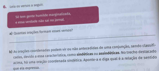 Leia os versos a seguir. 
Só tem gente humilde marginalizada, 
e essa verdade não sai no jornal. 
_ 
a) Quantas orações formam esses versos? 
b) As orações coordenadas podem vir ou não antecedidas de uma conjunção, sendo classifi- 
cadas, devido a essa característica, como sindéticas ou assindéticas. No trecho destacado 
acima, há uma oração coordenada sindética. Aponte-a e diga qual é a relação de sentido 
que ela expressa.