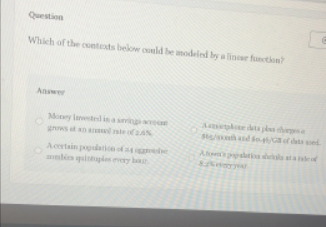 Question
Which of the contexts below could be modeled by a lincer fusction?
Answer
Money invested in a wrengs accoen A anoctahone data plan chorgos o
grows at an anmual rate of 3.6% $6g/aorth and $0.45/G of data ased.
A certain pogulation of 24 aggrasie A. town's popalation shrinks at a rate of
zombées quintuples every hour. 82 5 ctery yoar