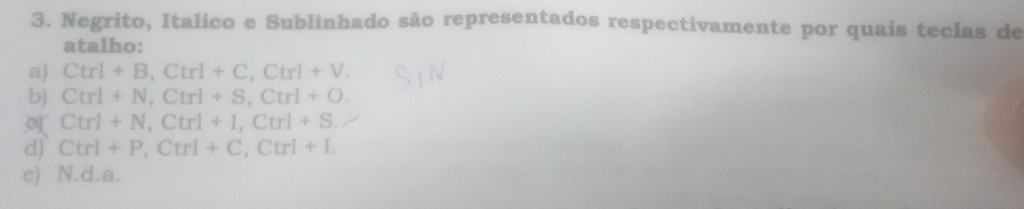 Negrito, Italico e Sublinhado são representados respectivamente por quais teclas de 
atalho: 
a) Ctrl+B, Ctrl+C, Ctrl+V. 
b) Ctrl+N, Ctrl+S, Ctrl+O.
Ctrl+N, Ctrl+I, Ctrl+S. 
d) Ctr]+P, Ctrl+C, Ctrl+I. 
e) N.d. a.