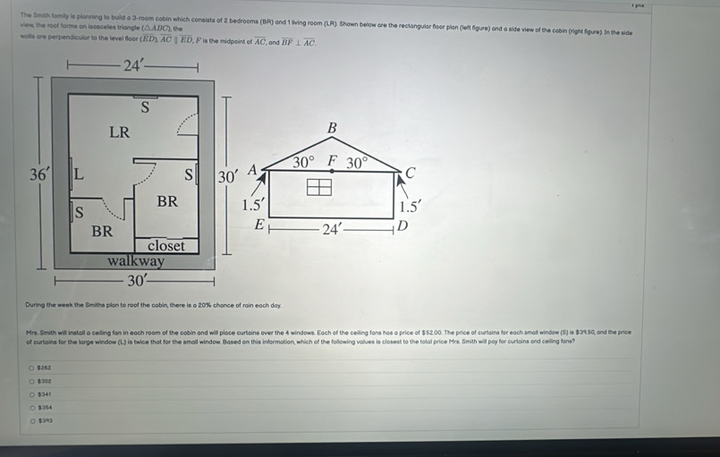 The Smith family is planning to build a 3-room cabin which consists of 2 bedrooms (BR) and 1 living room (LR). Shown below are the rectangular floor plan (left figure) and a side view of the cabin (right figure). In the side
view, the roof forms an iscsceles triangle (△ ABC),th
walls are perpendicular to the level floor (overline ED),overline ACparallel overline ED F is the midpoint of overline AC and overline BF⊥ overline AC.
B
A 30° F 30° C
1.5'
1.5'
E 24' D
During the week the Smiths plan to roof the cabin, there is a 20% chance of rain each day
Mrs. Smith will install a ceiling fan in each room of the cabin and will place curtains over the 4 windows. Each of the ceiling fans has a price of $52.00. The price of curtains for each small window (S) is $39.50, and the price
of curtains for the large window (L) is twice that for the small window. Based on this information, which of the following volues is closest to the total price Mrs. Smith will pay for curtains and ceiling fans?
$262
$201
$341
$354
$3%3