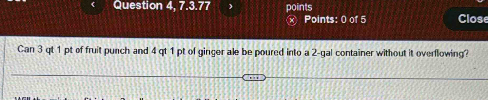 Question 4, 7.3.77 points Close 
x Points: 0 of 5 
Can 3 qt 1 pt of fruit punch and 4 qt 1 pt of ginger ale be poured into a 2-gal container without it overflowing?