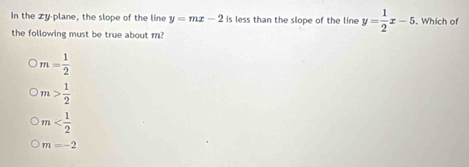 In the y -plane, the slope of the line y=mx-2 is less than the slope of the line y= 1/2 x-5. . Which of
the following must be true about m?
m= 1/2 
m> 1/2 
m
m=-2