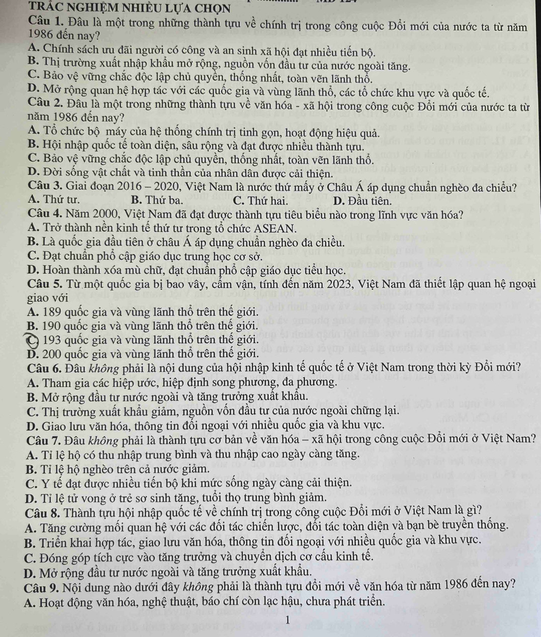 trắc nghiệm nhiÈU lựa chọn
Câu 1. Đâu là một trong những thành tựu về chính trị trong công cuộc Đổi mới của nước ta từ năm
1986 đến nay?
A. Chính sách ưu đãi người có công và an sinh xã hội đạt nhiều tiến bộ.
B. Thị trường xuất nhập khẩu mở rộng, nguồn vốn đầu tư của nước ngoài tăng.
C. Bảo vệ vững chắc độc lập chủ quyền, thống nhất, toàn vẽn lãnh thổ.
D. Mở rộng quan hệ hợp tác với các quốc gia và vùng lãnh thổ, các tổ chức khu vực và quốc tế.
Câu 2. Đâu là một trong những thành tựu về văn hóa - xã hội trong công cuộc Đổi mới của nước ta từ
năm 1986 đến nay?
A. Tổ chức bộ máy của hệ thống chính trị tinh gọn, hoạt động hiệu quả.
B. Hội nhập quốc tế toàn diện, sâu rộng và đạt được nhiều thành tựu.
C. Bảo vệ vững chắc độc lập chủ quyền, thống nhất, toàn vẽn lãnh thổ.
D. Đời sống vật chất và tinh thần của nhân dân được cải thiện.
Câu 3. Giai đoạn 2016 - 2020, Việt Nam là nước thứ mấy ở Châu Á áp dụng chuẩn nghèo đa chiều?
A. Thứ tư. B. Thứ ba. C. Thứ hai. D. Đầu tiên.
Câu 4. Năm 2000, Việt Nam đã đạt được thành tựu tiêu biểu nào trong lĩnh vực văn hóa?
A. Trở thành nền kinh tế thứ tư trong tổ chức ASEAN.
B. Là quốc gia đầu tiên ở châu Á áp dụng chuẩn nghèo đa chiều.
C. Đạt chuẩn phổ cập giáo dục trung học cơ sở.
D. Hoàn thành xóa mù chữ, đạt chuẩn phổ cập giáo dục tiểu học.
Câu 5. Từ một quốc gia bị bao vây, cấm vận, tính đến năm 2023, Việt Nam đã thiết lập quan hệ ngoại
giao với
A. 189 quốc gia và vùng lãnh thổ trên thế giới.
B. 190 quốc gia và vùng lãnh thổ trên thế giới.
C 193 quốc gia và vùng lãnh thổ trên thế giới.
D. 200 quốc gia và vùng lãnh thổ trên thế giới.
Câu 6. Đâu không phải là nội dung của hội nhập kinh tế quốc tế ở Việt Nam trong thời kỳ Đổi mới?
A. Tham gia các hiệp ước, hiệp định song phương, đa phương.
B. Mở rộng đầu tư nước ngoài và tăng trưởng xuất khẩu.
C. Thị trường xuất khẩu giảm, nguồn vốn đầu tư của nước ngoài chững lại.
D. Giao lưu văn hóa, thông tin đổi ngoại với nhiều quốc gia và khu vực.
Câu 7. Đâu không phải là thành tựu cơ bản về văn hóa - xã hội trong công cuộc Đổi mới ở Việt Nam?
A. Tỉ lệ hộ có thu nhập trung bình và thu nhập cao ngày càng tăng.
B. Tỉ lệ hộ nghèo trên cả nước giảm.
C. Y tế đạt được nhiều tiến bộ khi mức sống ngày càng cải thiện.
D. Tỉ lệ tử vong ở trẻ sơ sinh tặng, tuổi thọ trung bình giảm.
Câu 8. Thành tựu hội nhập quốc tế về chính trị trong công cuộc Đổi mới ở Việt Nam là gì?
A. Tăng cường mối quan hệ với các đối tác chiến lược, đối tác toàn diện và bạn bè truyền thống.
B. Triển khai hợp tác, giao lưu văn hóa, thông tin đối ngoại với nhiều quốc gia và khu vực.
C. Đóng góp tích cực vào tăng trưởng và chuyển dịch cơ cấu kinh tế.
D. Mở rộng đầu tư nước ngoài và tăng trưởng xuất khẩu.
Câu 9. Nội dung nào dưới đây không phải là thành tựu đổi mới về văn hóa từ năm 1986 đến nay?
A. Hoạt động văn hóa, nghệ thuật, báo chí còn lạc hậu, chưa phát triển.
1