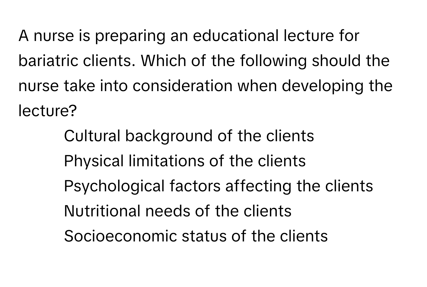 A nurse is preparing an educational lecture for bariatric clients. Which of the following should the nurse take into consideration when developing the lecture?

1) Cultural background of the clients
2) Physical limitations of the clients
3) Psychological factors affecting the clients
4) Nutritional needs of the clients
5) Socioeconomic status of the clients