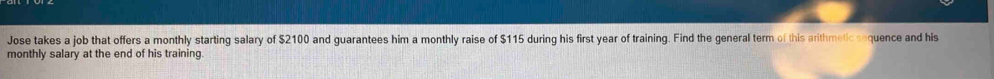 Jose takes a job that offers a monthly starting salary of $2100 and guarantees him a monthly raise of $115 during his first year of training. Find the general term of this arithmetic sequence and his 
monthly salary at the end of his training.