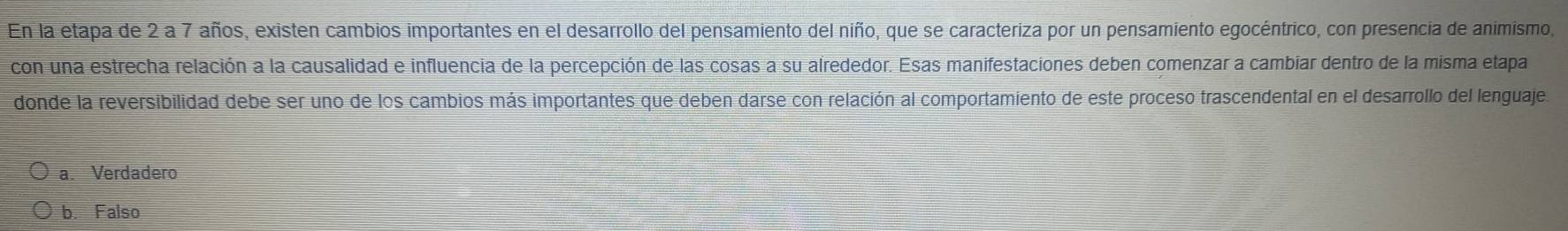 En la etapa de 2 a 7 años, existen cambios importantes en el desarrollo del pensamiento del niño, que se caracteriza por un pensamiento egocéntrico, con presencia de animismo,
con una estrecha relación a la causalidad e influencia de la percepción de las cosas a su alrededor. Esas manifestaciones deben comenzar a cambíar dentro de la misma etapa
donde la reversibilidad debe ser uno de los cambios más importantes que deben darse con relación al comportamiento de este proceso trascendental en el desarrollo del lenguaje
a. Verdadero
b. Falso