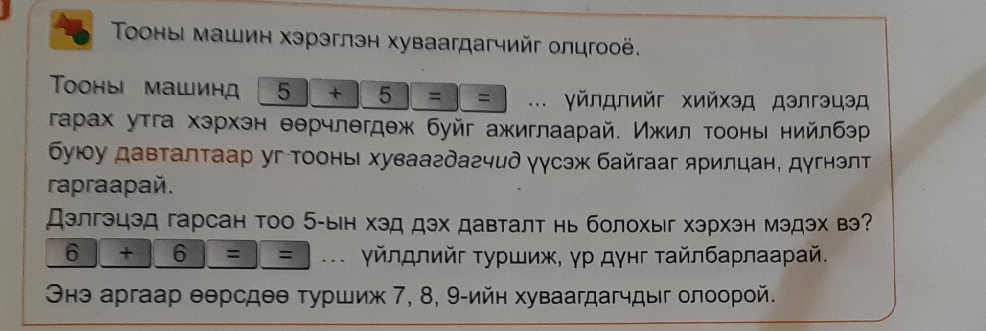 Τооны машин хэрэглэн хуваагдагчийг олцгооё. 
Toоныi машинд 5+5==... γй∩д∩ийг хийхэд дэлгэцэд 
гарах утга хэрхэн θθрчлегдеж буйг ажиглаарай. Ижил τоонь нийлбэр 
буюу давталтаар уг Τооны хуваагдагчид γγсэж байгааг ярилцан, дугнэлт 
rapraapaé. 
Дэлгэцэд гарсан тоо 5 -ын хэд дэх давталт нь болохыг хэрхэн мэдэх вэ? 
6 |+|6|=| : : _.. γйлдлийг τуρшиж, γρ дγнг ταйлбаρлааρай. 
Οнэ аргаар θерсдθθ τуршиж 7, 8, 9 -ийн хуваагдагчдыг олоοрοй.