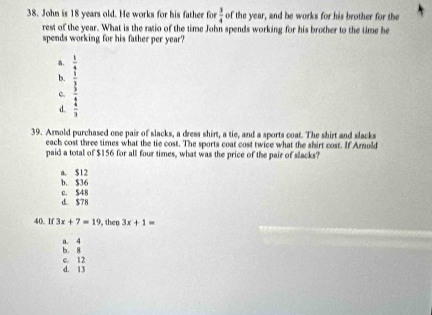 John is 18 years old. He works for his father for  3/4  of the year, and he works for his brother for the
rest of the year. What is the ratio of the time John spends working for his brother to the time he
spends working for his father per year?
a. beginarrayr  4/9  3/2 endarray
b.
c.
d.
39. Arnold purchased one pair of slacks, a dress shirt, a tie, and a sports coat. The shirt and slacks
each cost three times what the tie cost. The sports coat cost twice what the shirt cost. If Amold
paid a total of $156 for all four times, what was the price of the pair of slacks?
a. $12
b. $36
c. $48
d. $78
40. If 3x+7=19 , then 3x+1=
a. 4
b. 8
c. 12
d. 13