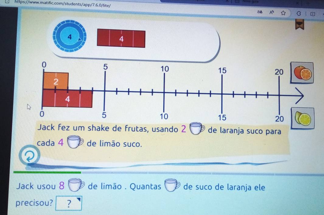 Nova guia 
https://www.matific.com/students/app/7.6.0/lite/ 
aあ A^n C 
4 
Jack fez um shake de frutas, usando 2 de laranja suco para 
cada 4 de limão suco. 
Jack usou 8 de limão . Quantas de suco de laranja ele 
precisou? ?