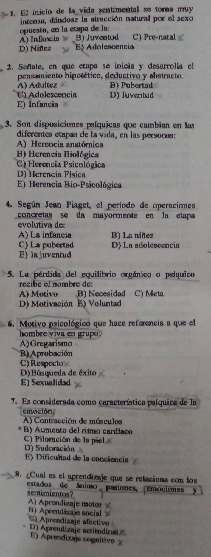 El inicio de la vida sentimental se torna muy
intensa, dándose la atracción natural por el sexo
opuesto, en la etapa de la:
A) Infancia × B) Juventud C) Pre-natal
D) Niñez E) Adolescencia
2. Señale, en que etapa se inicia y desarrolla el
pensamiento hipotético, deductivo y abstracto.
A) Adultez B) Pubertad
C) Adolescencia D) Juventud
E) Infancia
3. Son disposiciones psíquicas que cambian en las
diferentes etapas de la vida, en las personas:
A) Herencia anatómica
B) Herencia Biológica
C) Herencia Psicológica
D) Herencia Física
E) Herencia Bio-Psicológica
4. Según Jean Piaget, el periodo de operaciones
concretas se da mayormente en la etapa
evolutiva de:
A) La infancia B) La niñez
C) La pubertad D) La adolescencia
E) la juventud
5. La pérdida del equilibrio orgánico o psíquico
recibe el nombre de:
A) Motivo B) Necesidad C) Meta
D) Motivación E) Voluntad
6. Motivo psicológico que hace referencia a que el
hombre viva en grupo:
A)Gregarismo
B) Aprobación
C) Respecto
D)Búsqueda de éxito
E) Sexualidad
7. Es considerada como característica psíquica de la
emoción.
A) Contracción de músculos
B) Aumento del ritmo cardíaco
C) Piloración de la píiel
D) Sudoración
E) Dificultad de la conciencia
8. ¿Cual es el aprendizaje que se relaciona con los
estados de ánimo pasiones, emociones y
sentimientos?
A) Aprendizaje motor
B) Aprendizaje social
C) Aprendizaje afectivo
D) Aprendizaje actitudinalX
E) Aprendizaje cognitivo