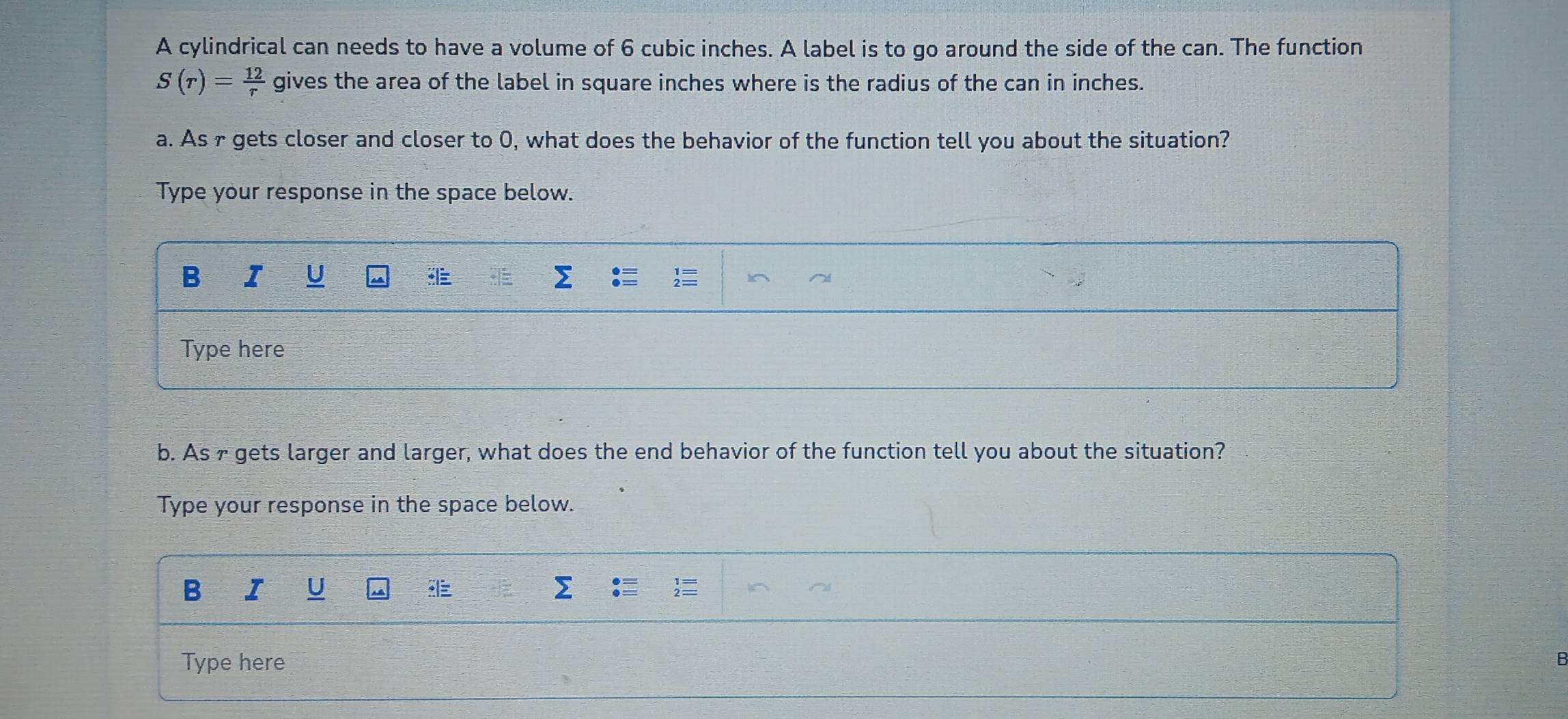 A cylindrical can needs to have a volume of 6 cubic inches. A label is to go around the side of the can. The function
S(r)= 12/r  gives the area of the label in square inches where is the radius of the can in inches. 
a. As r gets closer and closer to 0, what does the behavior of the function tell you about the situation? 
Type your response in the space below. 
B I U 
Type here 
b. As f gets larger and larger, what does the end behavior of the function tell you about the situation? 
Type your response in the space below. 
B I U 
Type here B