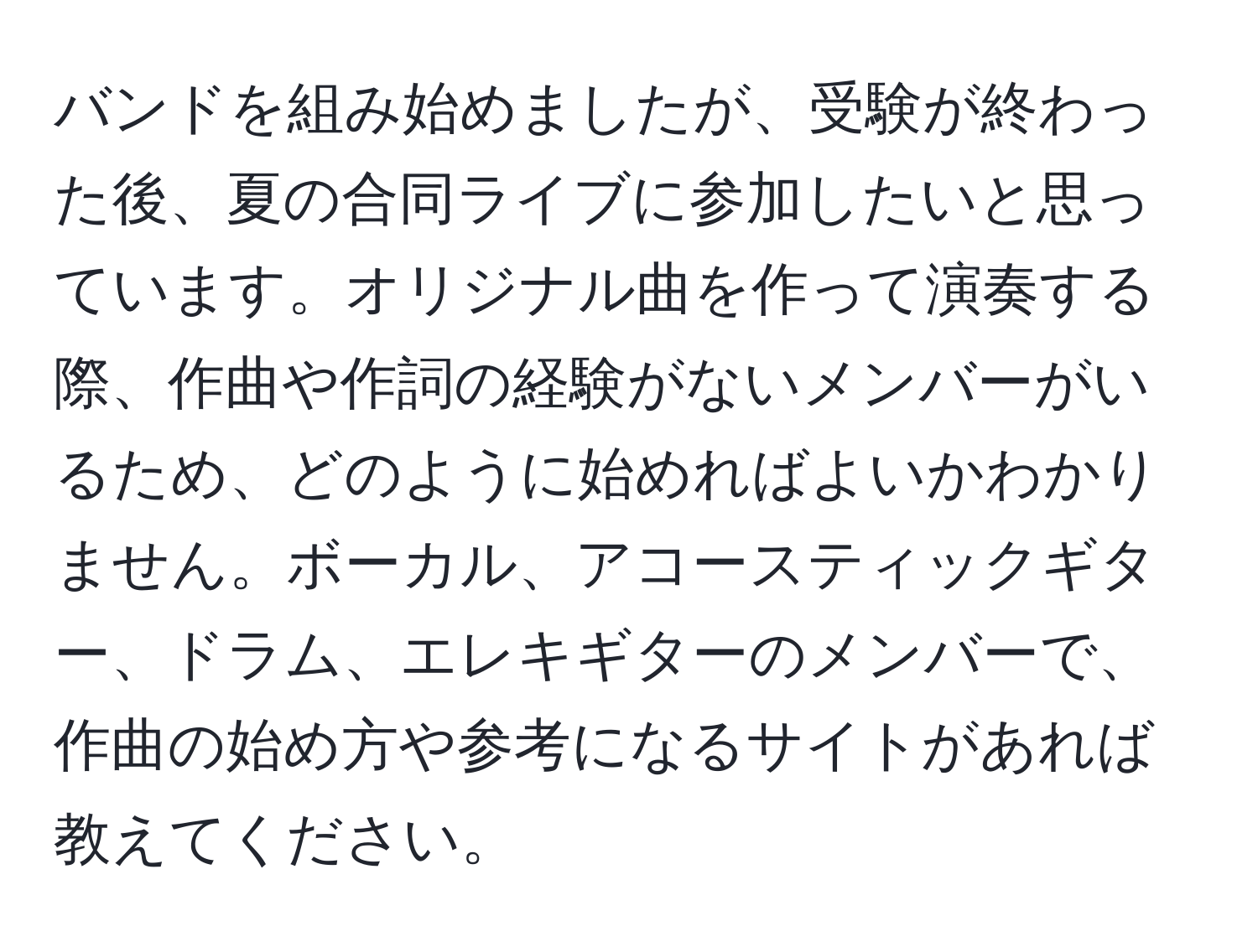 バンドを組み始めましたが、受験が終わった後、夏の合同ライブに参加したいと思っています。オリジナル曲を作って演奏する際、作曲や作詞の経験がないメンバーがいるため、どのように始めればよいかわかりません。ボーカル、アコースティックギター、ドラム、エレキギターのメンバーで、作曲の始め方や参考になるサイトがあれば教えてください。