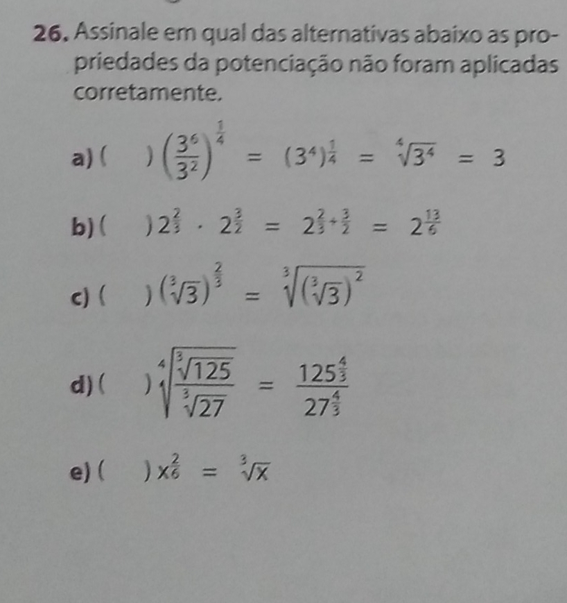 Assinale em qual das alternativas abaixo as pro-
priedades da potenciação não foram aplicadas
corretamente.
a) ( ( 3^6/3^2 )^ 1/4 =(3^4)^ 1/4 =sqrt[4](3^4)=3
b) ( 2^(frac 2)3· 2^(frac 3)2=2^(frac 2)3+ 3/2 =2^(frac 13)6
c) ) (sqrt[3](3))^ 2/3 =sqrt[3]((sqrt [3]3))^2
d) ( sqrt[4](frac sqrt [3]125)sqrt[3](27)=frac 125^(frac 4)327^(frac 4)3
e)( ) x^(frac 2)6=sqrt[3](x)