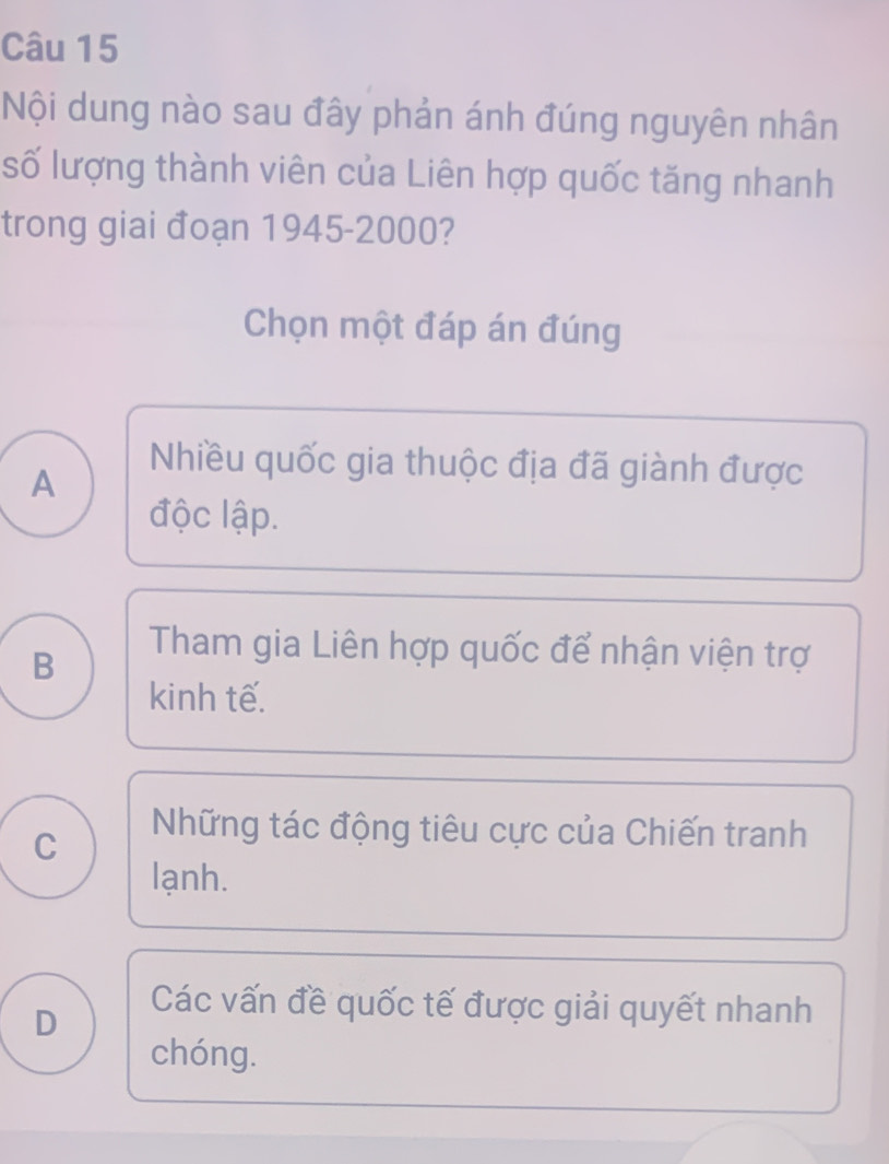 Nội dung nào sau đây phản ánh đúng nguyên nhân
số lượng thành viên của Liên hợp quốc tăng nhanh
trong giai đoạn 1945- 2000?
Chọn một đáp án đúng
A
Nhiều quốc gia thuộc địa đã giành được
độc lập.
B
Tham gia Liên hợp quốc để nhận viện trợ
kinh tế.
C
Những tác động tiêu cực của Chiến tranh
lạnh.
D
Các vấn đề quốc tế được giải quyết nhanh
chóng.