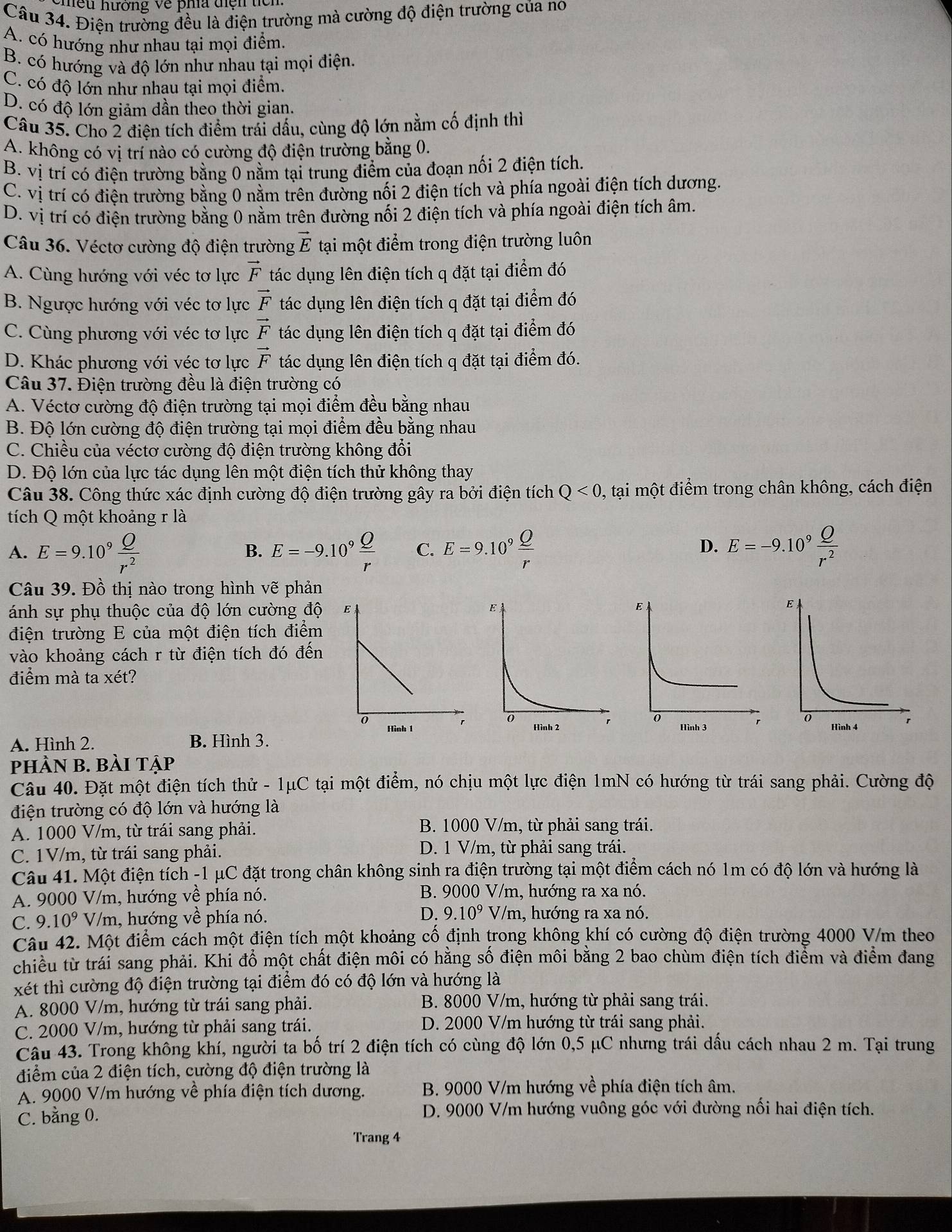 neu hương về pha tiện ticn
Câu 34. Điện trường đều là điện trường mà cường độ điện trường của no
A. có hướng như nhau tại mọi điểm.
B. có hướng và độ lớn như nhau tại mọi điện.
C. có độ lớn như nhau tại mọi điểm.
D. có độ lớn giảm dần theo thời gian.
Câu 35. Cho 2 điện tích điểm trải dấu, cùng độ lớn nằm cố định thì
A. không có vị trí nào có cường độ điện trường bằng 0.
B. vị trí có điện trường bằng 0 nằm tại trung điểm của đoạn nối 2 điện tích.
C. vị trí có điện trường bằng 0 nằm trên đường nối 2 điện tích và phía ngoài điện tích dương.
D. vị trí có điện trường bằng 0 nằm trên đường nối 2 điện tích và phía ngoài điện tích âm.
Câu 36. Véctơ cường độ điện trường vector E tại một điểm trong điện trường luôn
A. Cùng hướng với véc tơ lực vector F tác dụng lên điện tích q đặt tại điểm đó
B. Ngược hướng với véc tơ lực vector F tác dụng lên điện tích q đặt tại điểm đó
C. Cùng phương với véc tơ lực vector F tác dụng lên điện tích q đặt tại điểm đó
D. Khác phương với véc tơ lực vector F tác dụng lên điện tích q đặt tại điểm đó.
Câu 37. Điện trường đều là điện trường có
A. Véctơ cường độ điện trường tại mọi điểm đều bằng nhau
B. Độ lớn cường độ điện trường tại mọi điểm đều bằng nhau
C. Chiều của véctơ cường độ điện trường không đổi
D. Độ lớn của lực tác dụng lên một điện tích thử không thay
Câu 38. Công thức xác định cường độ điện trường gây ra bởi điện tích Q<0</tex> , tại một điểm trong chân không, cách điện
tích Q một khoảng r là
A. E=9.10^9 Q/r^2  E=-9.10^9 Q/r  C. E=9.10^9 Q/r  E=-9.10^9 Q/r^2 
B.
D.
Câu 39. Đồ thị nào trong hình vẽ phản
ánh sự phụ thuộc của độ lớn cường độ  
điện trường E của một điện tích điểm
vào khoảng cách r từ điện tích đó đến
điểm mà ta xét?

A. Hình 2. B. Hình 3.  
phầN B. bài tập
Câu 40. Đặt một điện tích thử - 1μC tại một điểm, nó chịu một lực điện 1mN có hướng từ trái sang phải. Cường độ
điện trường có độ lớn và hướng là
A. 1000 V/m, từ trái sang phải.  B. 1000 V/m, từ phải sang trái.
C. 1V/m, từ trái sang phải. D. 1 V/m, từ phải sang trái.
Câu 41. Một điện tích -1 μC đặt trong chân không sinh ra điện trường tại một điểm cách nó 1m có độ lớn và hướng là
A. 9000 V/m, hướng về phía nó. B. 9000 V/m, hướng ra xa nó.
C. 9.10^9 V/m, hướng về phía nó. D. 9.10^9 V/m, hướng ra xa nó.
Câu 42. Một điểm cách một điện tích một khoảng cố định trong không khí có cường độ điện trường 4000 V/m theo
chiều từ trái sang phải. Khi đổ một chất điện môi có hằng số điện môi bằng 2 bao chùm điện tích điểm và điểm đang
xét thì cường độ điện trường tại điểm đó có độ lớn và hướng là
A. 8000 V/m, hướng từ trái sang phải.  B. 8000 V/m, hướng từ phải sang trái.
C. 2000 V/m, hướng từ phải sang trái.  D. 2000 V/m hướng từ trái sang phải.
Câu 43. Trong không khí, người ta bố trí 2 điện tích có cùng độ lớn 0,5 μC nhưng trái dấu cách nhau 2 m. Tại trung
điểm của 2 điện tích, cường độ điện trường là
A. 9000 V/m hướng về phía điện tích dương.  B. 9000 V/m hướng về phía điện tích âm.
C. bằng 0. D. 9000 V/m hướng vuông góc với đường nối hai điện tích.
Trang 4